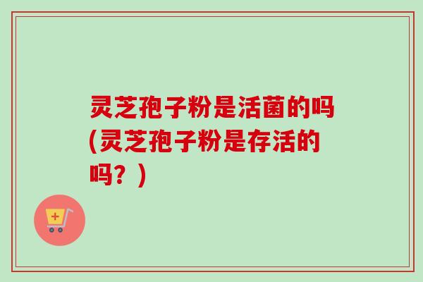 灵芝孢子粉是活菌的吗(灵芝孢子粉是存活的吗?) 灵芝孢子粉是活菌的吗(灵芝孢子粉是存活的吗?)