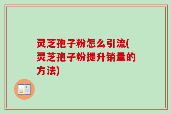 灵芝孢子粉怎么引流(灵芝孢子粉提升销量的方法)