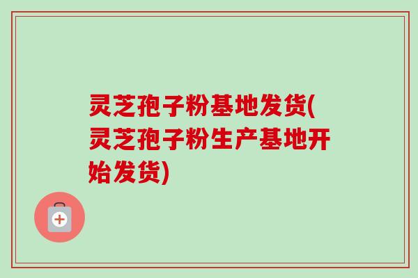 灵芝孢子粉基地发货(灵芝孢子粉生产基地开始发货)