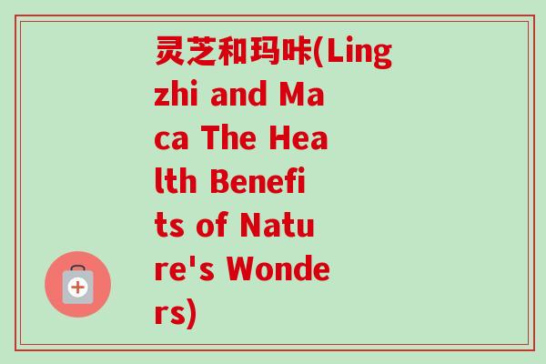灵芝和玛咔(Lingzhi and Maca The Health Benefits of Nature's Wonders)