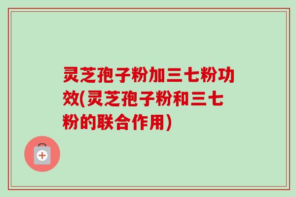 灵芝孢子粉加三七粉功效(灵芝孢子粉和三七粉的联合作用)