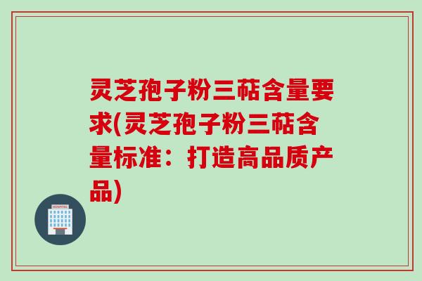 灵芝孢子粉三萜含量要求(灵芝孢子粉三萜含量标准：打造高品质产品)