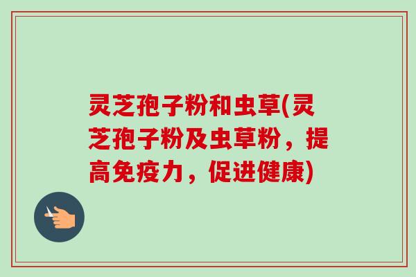 灵芝孢子粉和虫草(灵芝孢子粉及虫草粉，提高免疫力，促进健康)