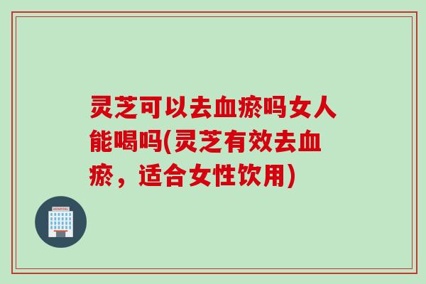 灵芝可以去血瘀吗女人能喝吗(灵芝有效去血瘀，适合女性饮用)