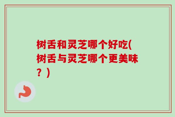 树舌和灵芝哪个好吃(树舌与灵芝哪个更美味？)