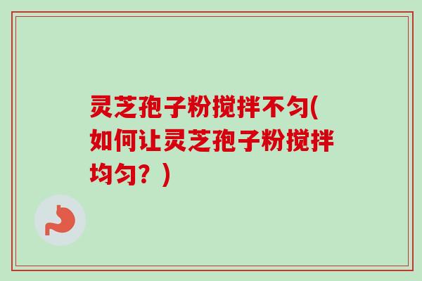 灵芝孢子粉搅拌不匀(如何让灵芝孢子粉搅拌均匀？)