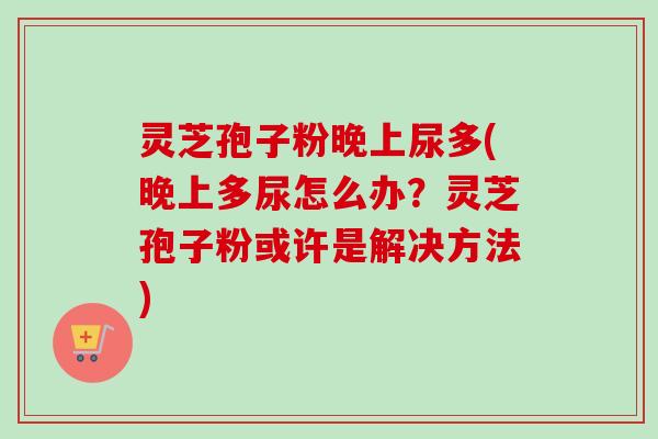 灵芝孢子粉晚上尿多(晚上多尿怎么办？灵芝孢子粉或许是解决方法)