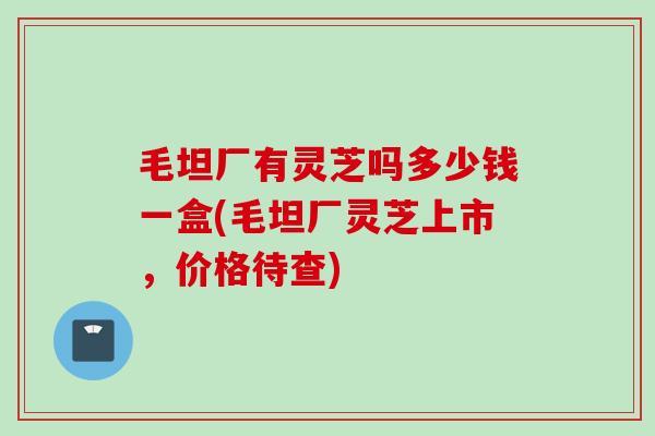 毛坦厂有灵芝吗多少钱一盒(毛坦厂灵芝上市，价格待查)