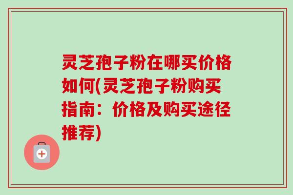 灵芝孢子粉在哪买价格如何(灵芝孢子粉购买指南：价格及购买途径推荐)