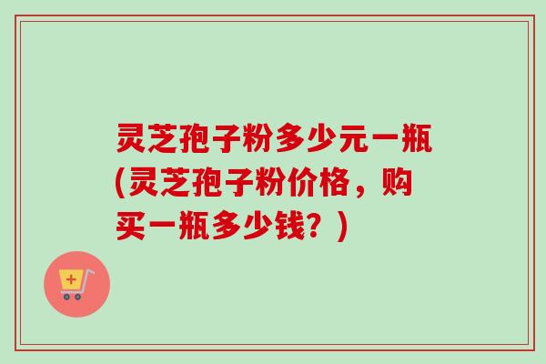 灵芝孢子粉多少元一瓶(灵芝孢子粉价格,购买一瓶多少钱?) 灵芝孢子粉多少元一瓶(灵芝孢子粉价格,购买一瓶多少钱?)