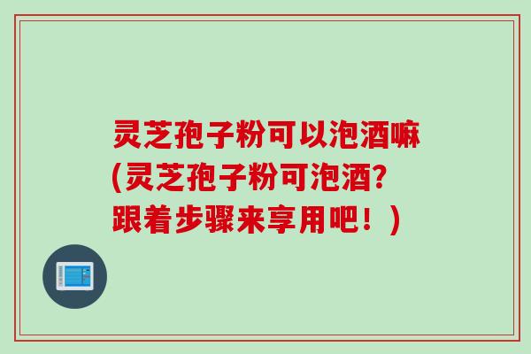 灵芝孢子粉可以泡酒嘛(灵芝孢子粉可泡酒？跟着步骤来享用吧！)