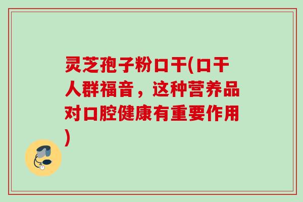 灵芝孢子粉口干(口干人群福音，这种营养品对口腔健康有重要作用)