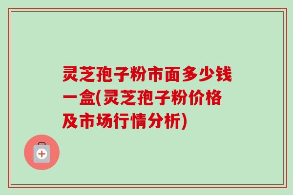 灵芝孢子粉市面多少钱一盒(灵芝孢子粉价格及市场行情分析) 灵芝孢子粉市面多少钱一盒(灵芝孢子粉价格及市场行情分析)