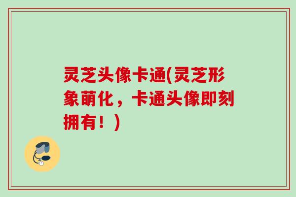 灵芝头像卡通(灵芝形象萌化，卡通头像即刻拥有！)