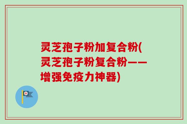 灵芝孢子粉加复合粉(灵芝孢子粉复合粉——增强免疫力神器)