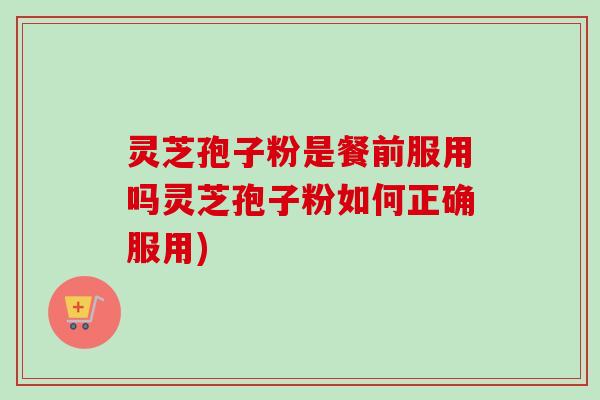 灵芝孢子粉是餐前服用吗灵芝孢子粉如何正确服用)
