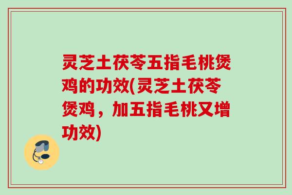灵芝土茯苓五指毛桃煲鸡的功效(灵芝土茯苓煲鸡，加五指毛桃又增功效)