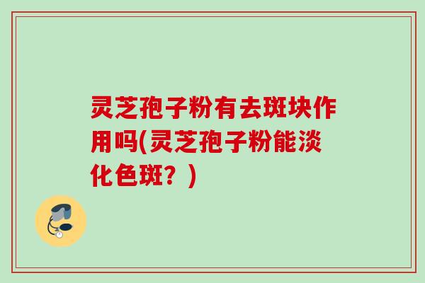 灵芝孢子粉有去斑块作用吗(灵芝孢子粉能淡化色斑？)