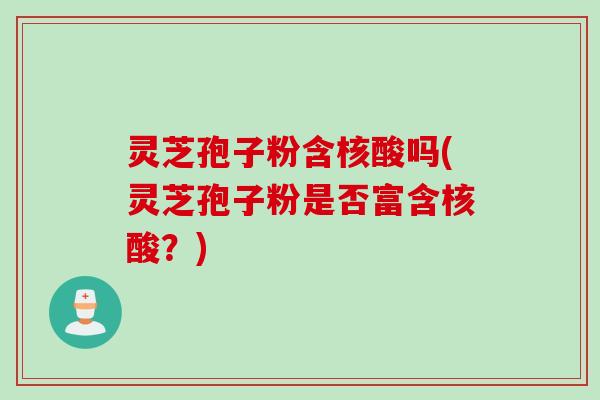 灵芝孢子粉含核酸吗(灵芝孢子粉是否富含核酸？)