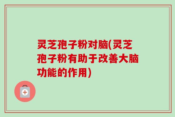 灵芝孢子粉对脑(灵芝孢子粉有助于改善大脑功能的作用)