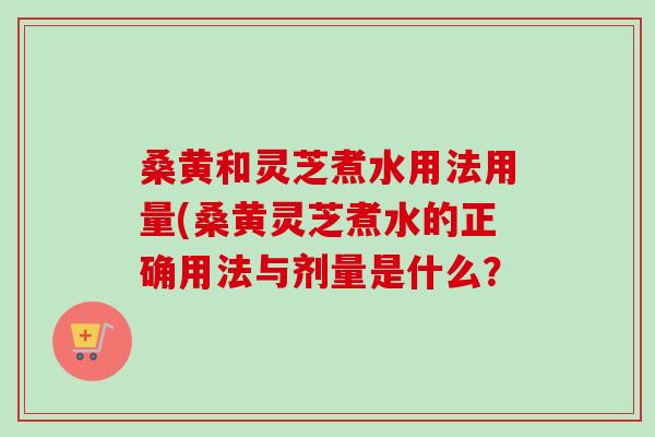 桑黄和灵芝煮水用法用量(桑黄灵芝煮水的正确用法与剂量是什么？