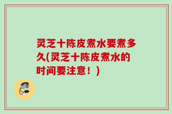 灵芝十陈皮煮水要煮多久(灵芝十陈皮煮水的时间要注意！)