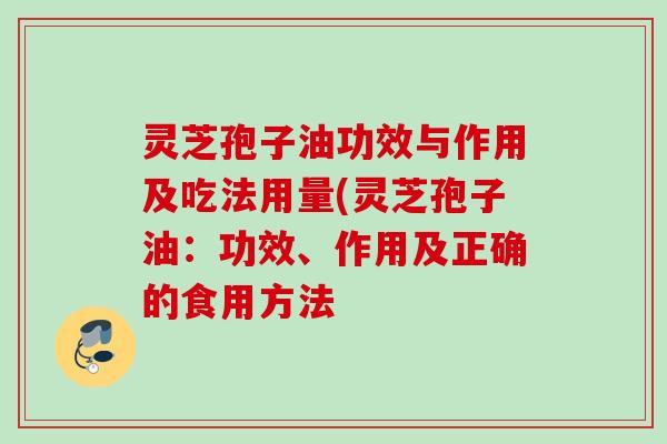 灵芝孢子油功效与作用及吃法用量(灵芝孢子油：功效、作用及正确的食用方法