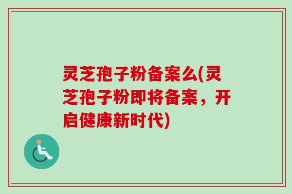 灵芝孢子粉备案么(灵芝孢子粉即将备案，开启健康新时代)