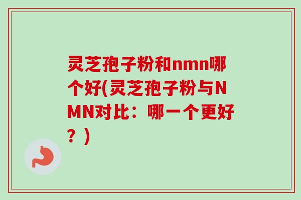 灵芝孢子粉和nmn哪个好(灵芝孢子粉与NMN对比：哪一个更好？)