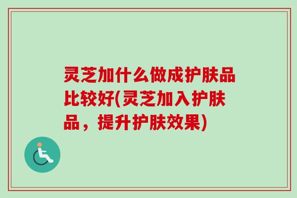 灵芝加什么做成护肤品比较好(灵芝加入护肤品，提升护肤效果)