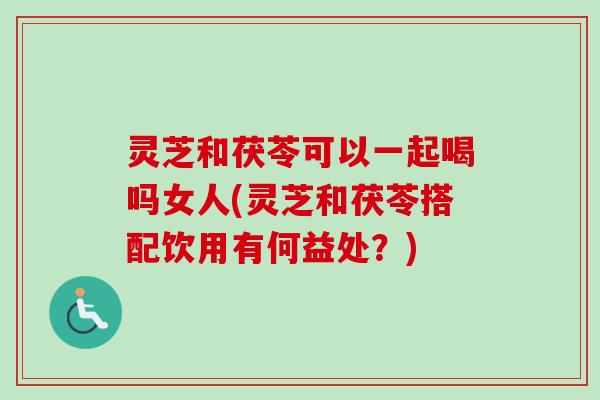 灵芝和茯苓可以一起喝吗女人(灵芝和茯苓搭配饮用有何益处?) 灵芝和茯苓可以一起喝吗女人(灵芝和茯苓搭配饮用有何益处?)