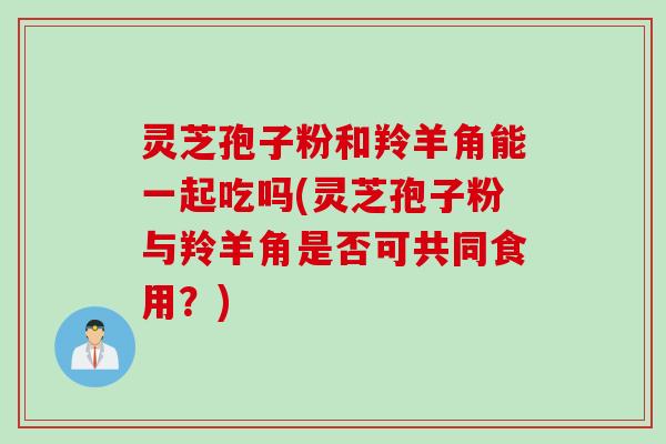 灵芝孢子粉和羚羊角能一起吃吗(灵芝孢子粉与羚羊角是否可共同食用？)