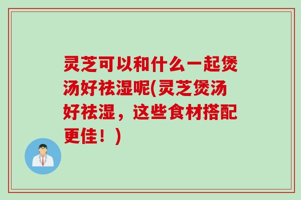 灵芝可以和什么一起煲汤好祛湿呢(灵芝煲汤好祛湿，这些食材搭配更佳！)