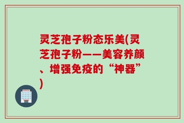 灵芝孢子粉态乐美(灵芝孢子粉——美容养颜、增强免疫的“神器”)