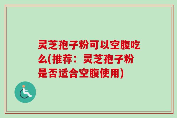 灵芝孢子粉可以空腹吃么(推荐：灵芝孢子粉是否适合空腹使用)