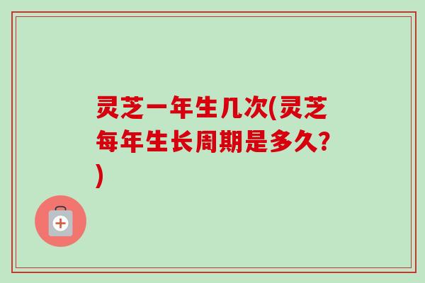 灵芝一年生几次(灵芝每年生长周期是多久？)
