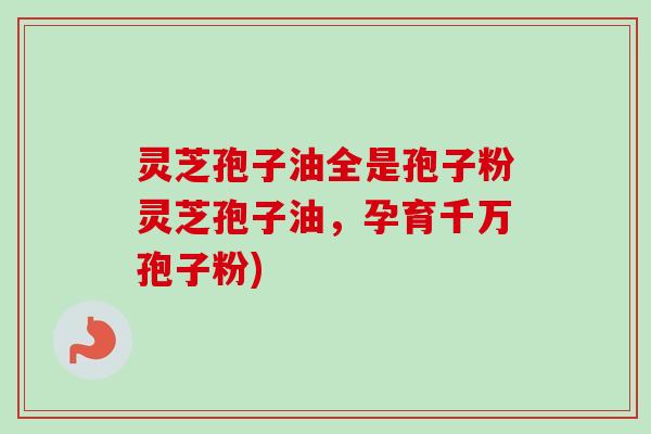 灵芝孢子油全是孢子粉灵芝孢子油，孕育千万孢子粉)
