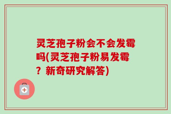 灵芝孢子粉会不会发霉吗(灵芝孢子粉易发霉？新奇研究解答)