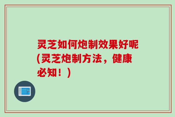 灵芝如何炮制效果好呢(灵芝炮制方法，健康必知！)
