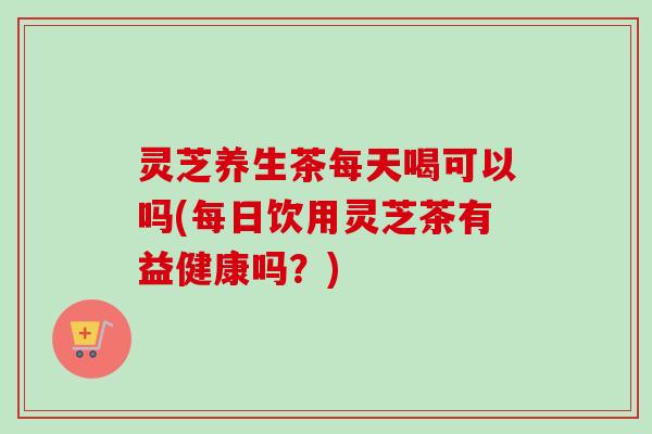 灵芝养生茶每天喝可以吗(每日饮用灵芝茶有益健康吗?) 灵芝养生茶每天喝可以吗(每日饮用灵芝茶有益健康吗?)
