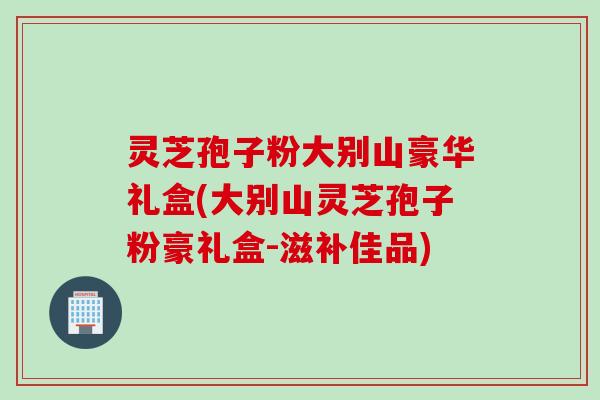 灵芝孢子粉大别山豪华礼盒(大别山灵芝孢子粉豪礼盒-滋补佳品)