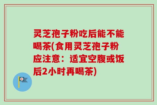 灵芝孢子粉吃后能不能喝茶(食用灵芝孢子粉应注意：适宜空腹或饭后2小时再喝茶)