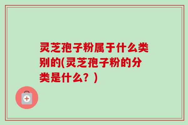 灵芝孢子粉属于什么类别的(灵芝孢子粉的分类是什么?) 灵芝孢子粉属于什么类别的(灵芝孢子粉的分类是什么?)