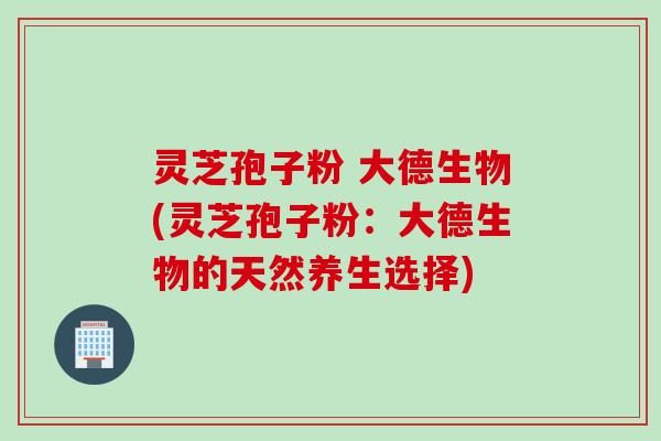 灵芝孢子粉 大德生物(灵芝孢子粉：大德生物的天然养生选择)