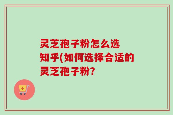 灵芝孢子粉怎么选 知乎(如何选择合适的灵芝孢子粉? 灵芝孢子粉怎么选 知乎(如何选择合适的灵芝孢子粉?