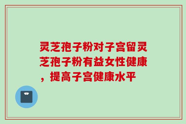 灵芝孢子粉对子宫留灵芝孢子粉有益女性健康，提高子宫健康水平