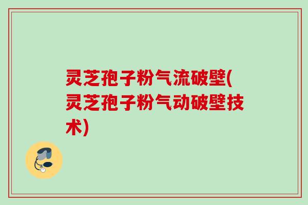 灵芝孢子粉气流破壁(灵芝孢子粉气动破壁技术)