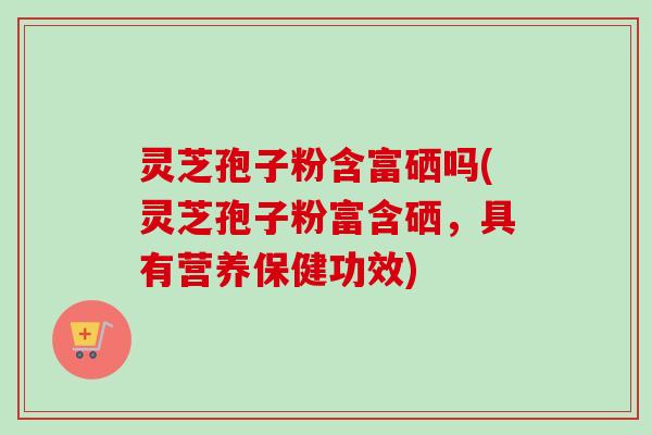 灵芝孢子粉含富硒吗(灵芝孢子粉富含硒,具有营养保健功效) 灵芝孢子粉含富硒吗(灵芝孢子粉富含硒,具有营养保健功效)