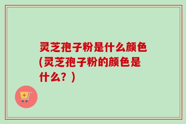 灵芝孢子粉是什么颜色(灵芝孢子粉的颜色是什么？)