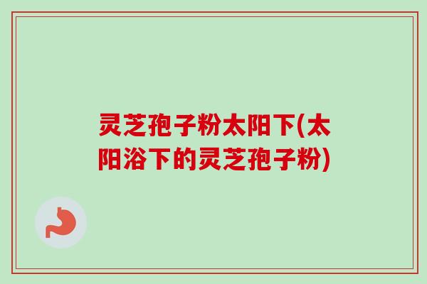 灵芝孢子粉太阳下(太阳浴下的灵芝孢子粉)